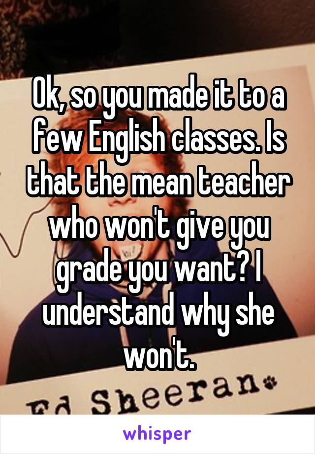 Ok, so you made it to a few English classes. Is that the mean teacher who won't give you grade you want? I understand why she won't.