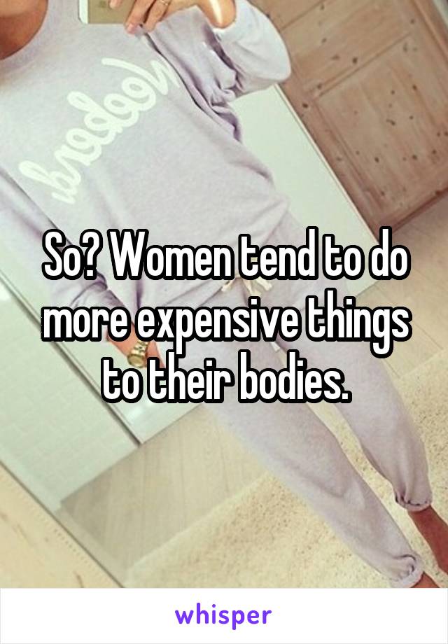 So? Women tend to do more expensive things to their bodies.