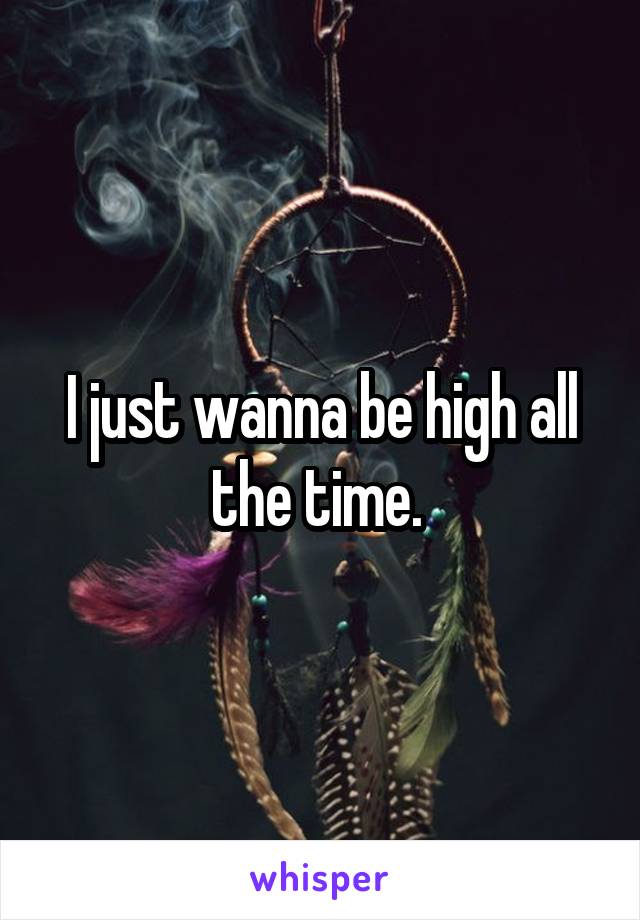 I just wanna be high all the time. 