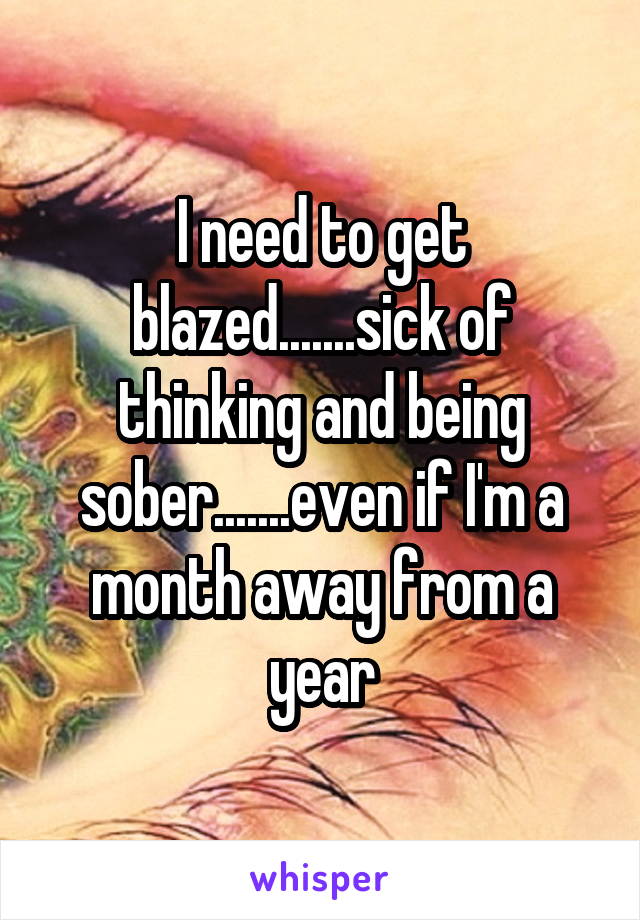 I need to get blazed.......sick of thinking and being sober.......even if I'm a month away from a year