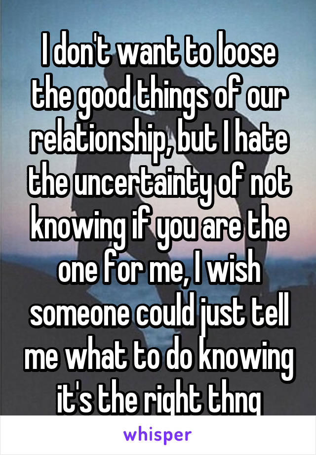 I don't want to loose the good things of our relationship, but I hate the uncertainty of not knowing if you are the one for me, I wish someone could just tell me what to do knowing it's the right thng