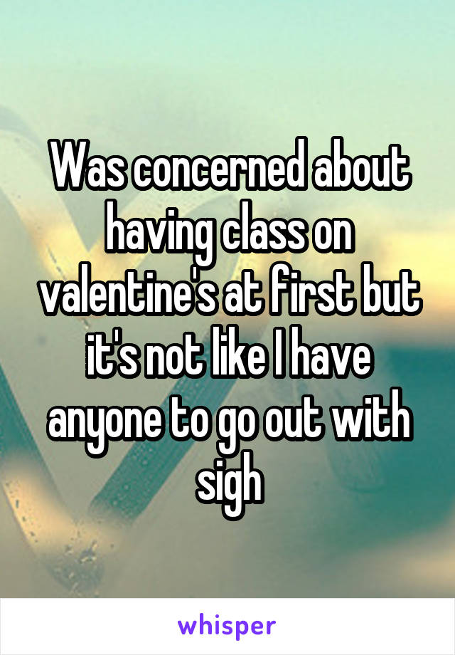 Was concerned about having class on valentine's at first but it's not like I have anyone to go out with sigh