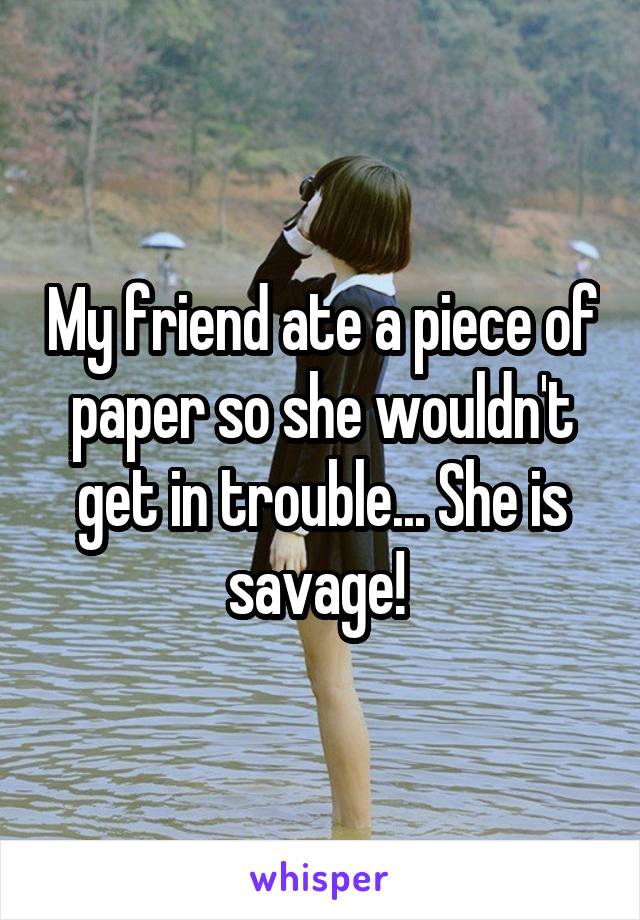 My friend ate a piece of paper so she wouldn't get in trouble... She is savage! 