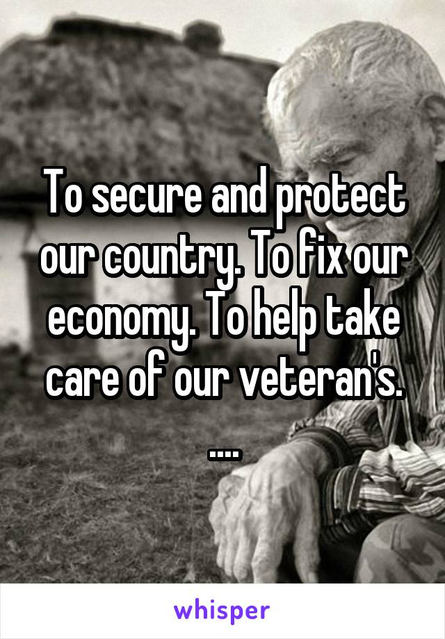 To secure and protect our country. To fix our economy. To help take care of our veteran's. ....