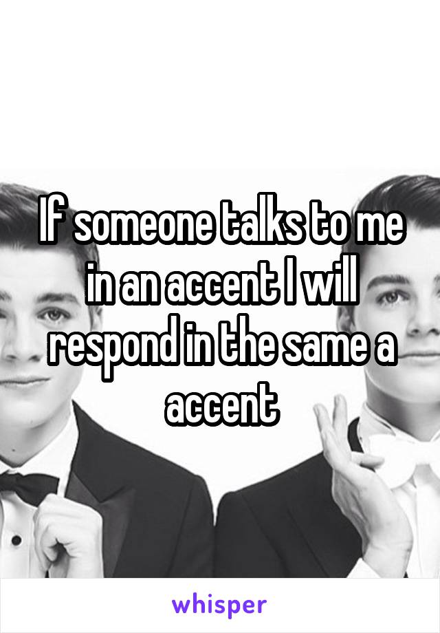 If someone talks to me in an accent I will respond in the same a accent