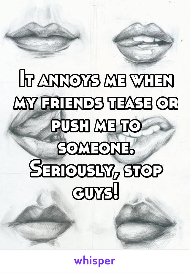 It annoys me when my friends tease or push me to someone. Seriously, stop guys!