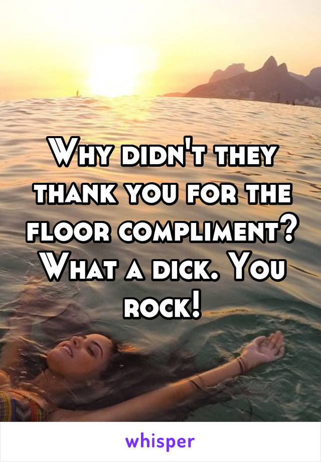 Why didn't they thank you for the floor compliment? What a dick. You rock!