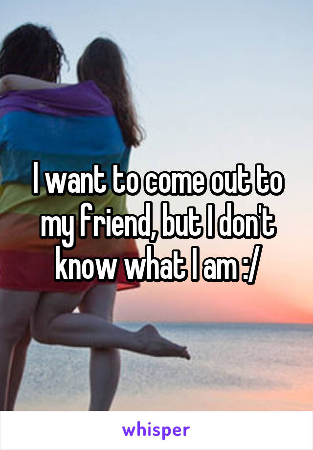 I want to come out to my friend, but I don't know what I am :/