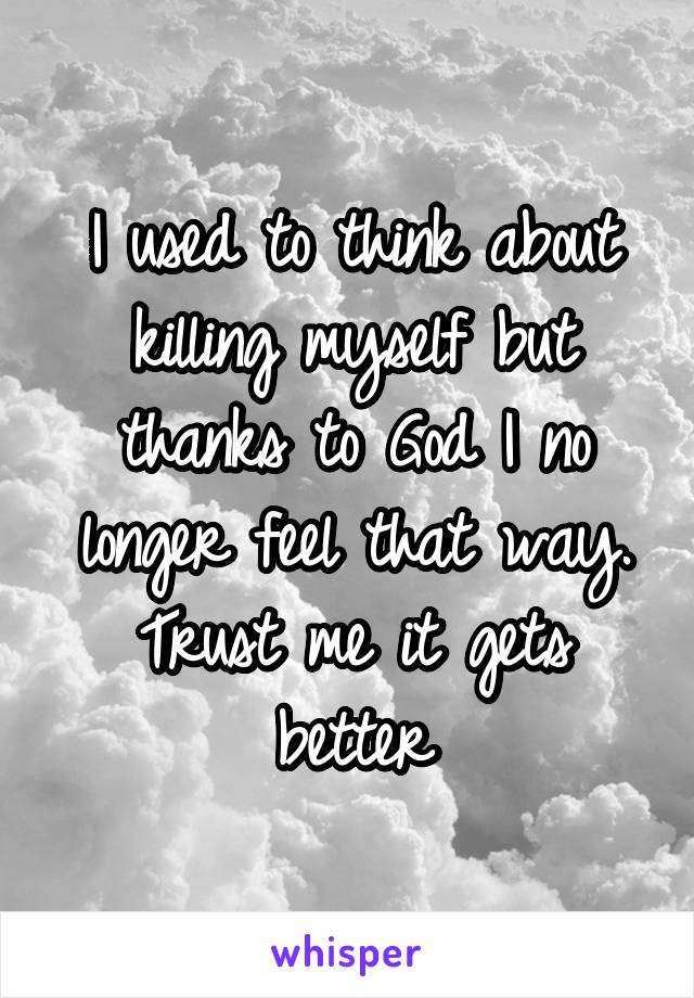 I used to think about killing myself but thanks to God I no longer feel that way. Trust me it gets better