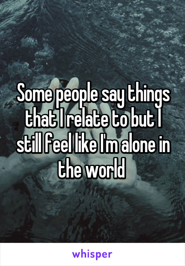 Some people say things that I relate to but I still feel like I'm alone in the world 