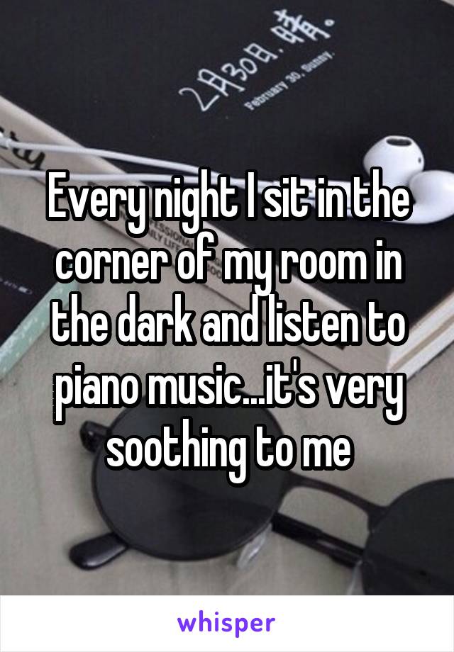 Every night I sit in the corner of my room in the dark and listen to piano music...it's very soothing to me