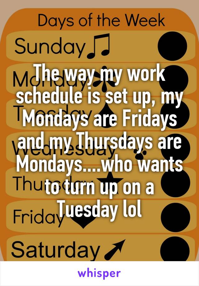The way my work schedule is set up, my Mondays are Fridays and my Thursdays are Mondays....who wants to turn up on a Tuesday lol