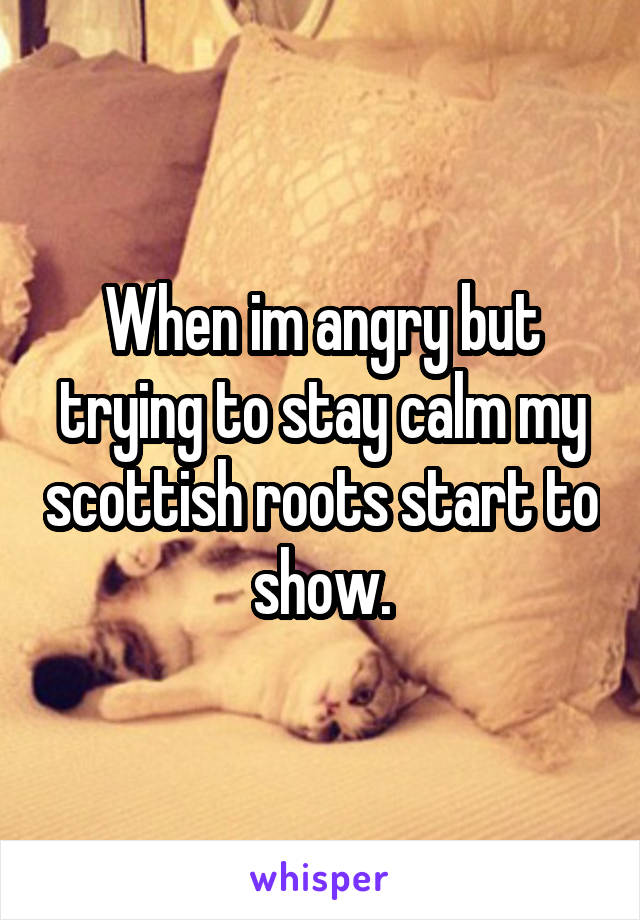 When im angry but trying to stay calm my scottish roots start to show.