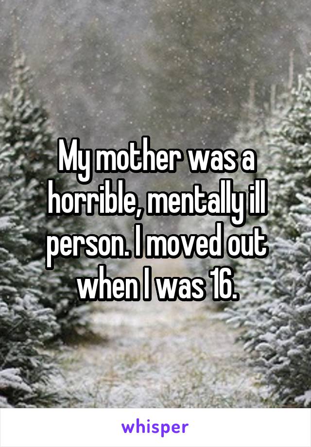 My mother was a horrible, mentally ill person. I moved out when I was 16.