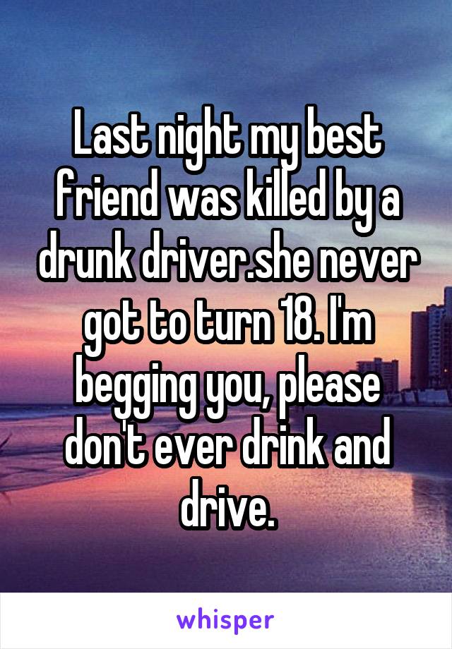 Last night my best friend was killed by a drunk driver.she never got to turn 18. I'm begging you, please don't ever drink and drive.
