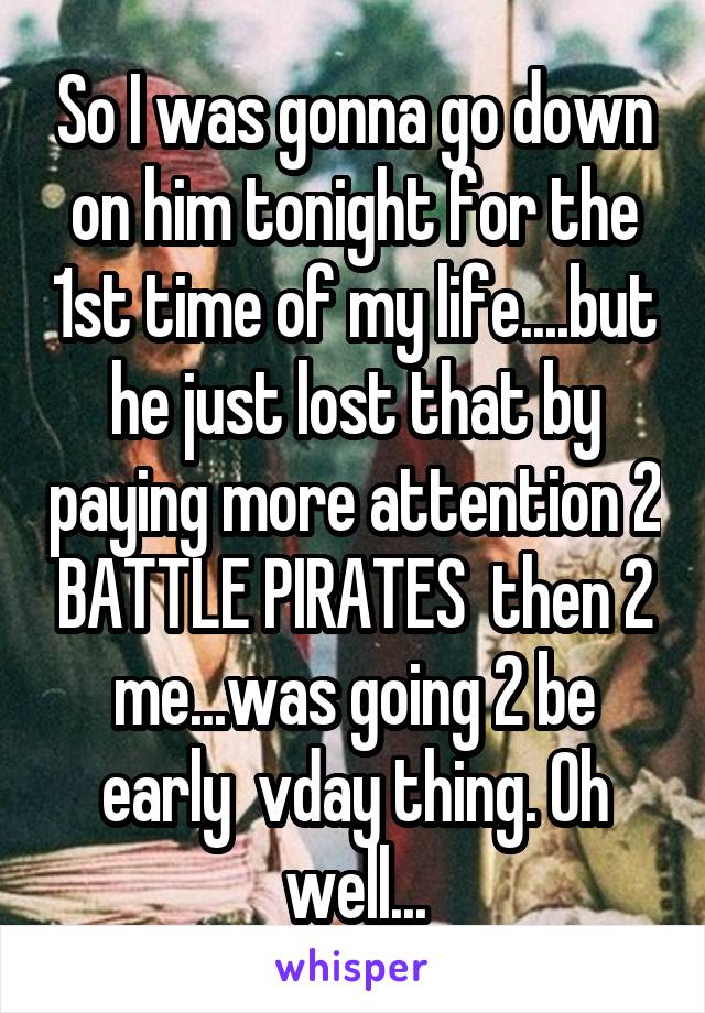 So I was gonna go down on him tonight for the 1st time of my life....but he just lost that by paying more attention 2 BATTLE PIRATES  then 2 me...was going 2 be early  vday thing. Oh well...