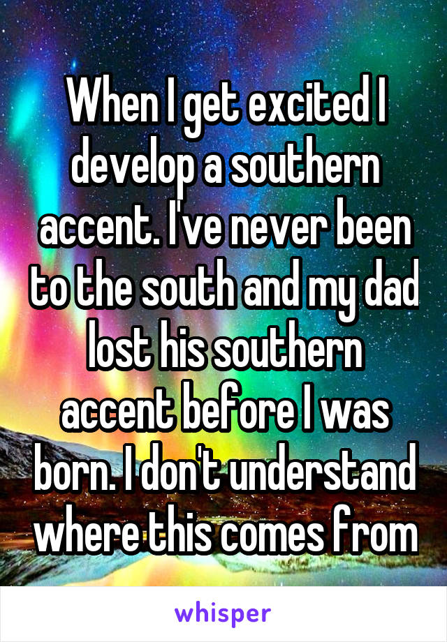 When I get excited I develop a southern accent. I've never been to the south and my dad lost his southern accent before I was born. I don't understand where this comes from