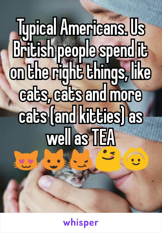 Typical Americans. Us British people spend it on the right things, like cats, cats and more cats (and kitties) as well as TEA
😻😺😼😋🙆