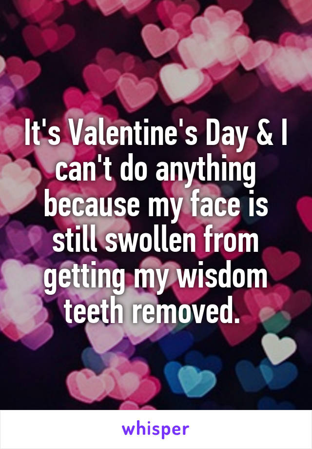 It's Valentine's Day & I can't do anything because my face is still swollen from getting my wisdom teeth removed. 