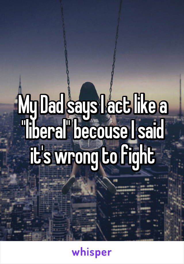 My Dad says I act like a "liberal" becouse I said it's wrong to fight