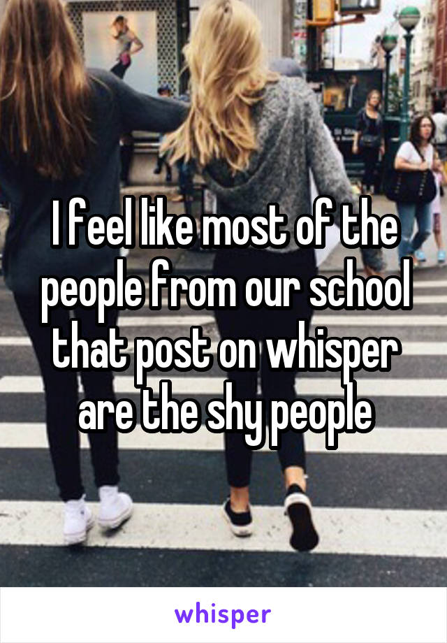 I feel like most of the people from our school that post on whisper are the shy people