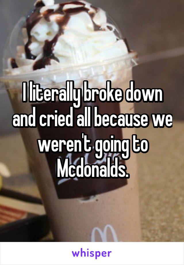 I literally broke down and cried all because we weren't going to Mcdonalds.