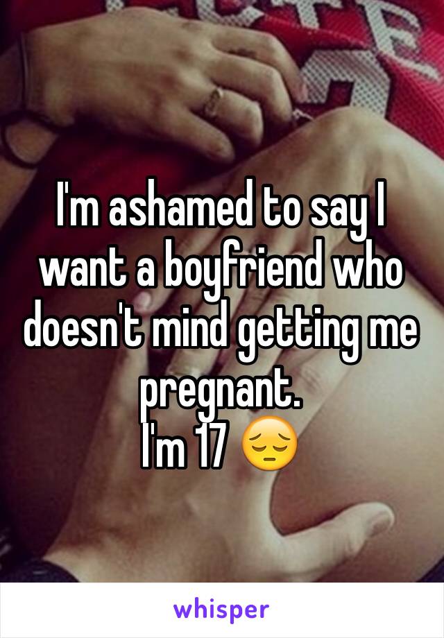 I'm ashamed to say I want a boyfriend who doesn't mind getting me pregnant. 
I'm 17 😔