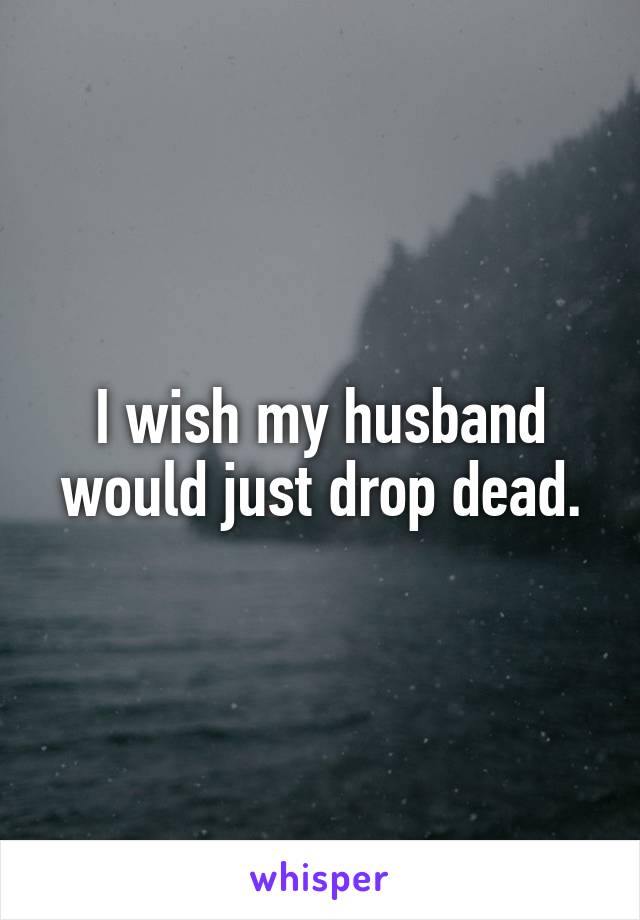 I wish my husband would just drop dead.