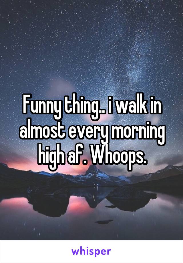 Funny thing.. i walk in almost every morning high af. Whoops.