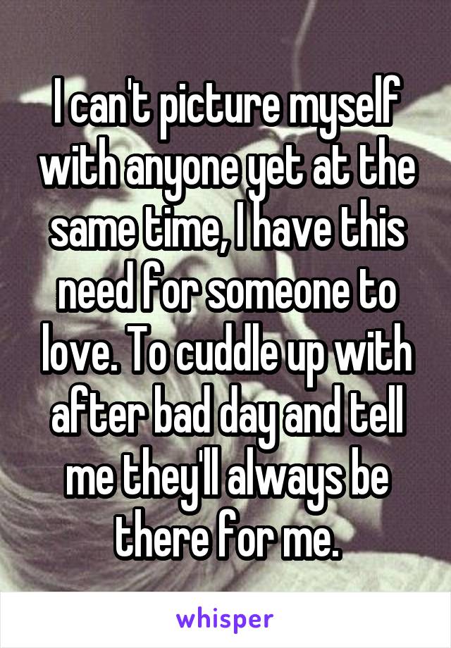 I can't picture myself with anyone yet at the same time, I have this need for someone to love. To cuddle up with after bad day and tell me they'll always be there for me.