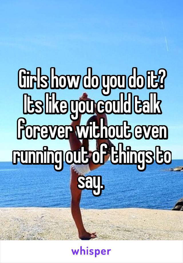 Girls how do you do it? Its like you could talk forever without even running out of things to say. 