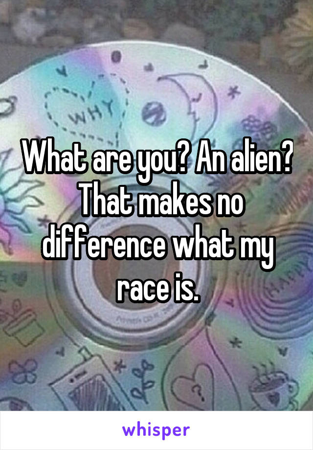 What are you? An alien?  That makes no difference what my race is.