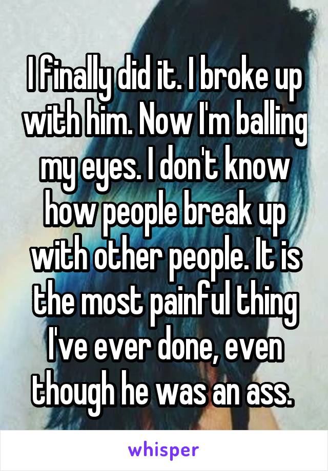 I finally did it. I broke up with him. Now I'm balling my eyes. I don't know how people break up with other people. It is the most painful thing I've ever done, even though he was an ass. 