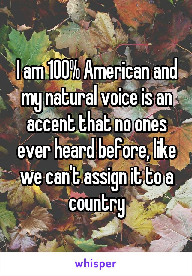 I am 100% American and my natural voice is an accent that no ones ever heard before, like we can't assign it to a country