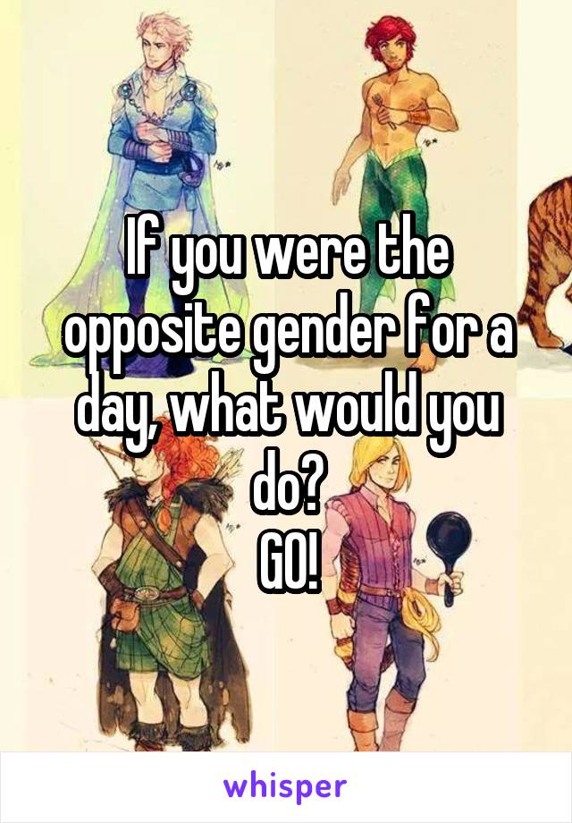 If you were the opposite gender for a day, what would you do?
GO!