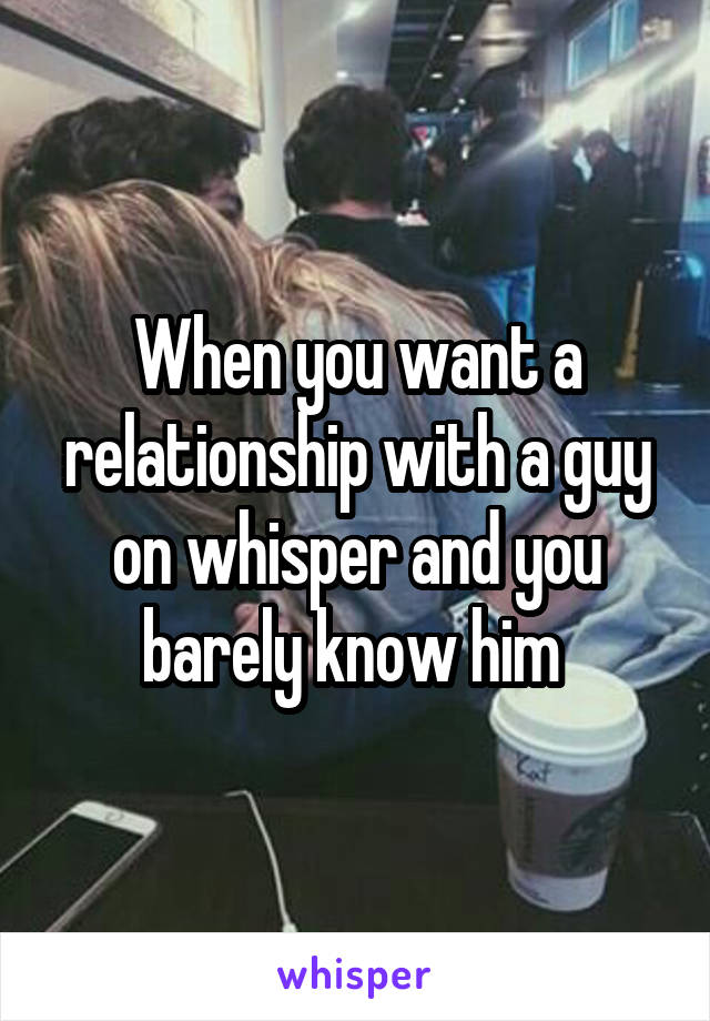When you want a relationship with a guy on whisper and you barely know him 