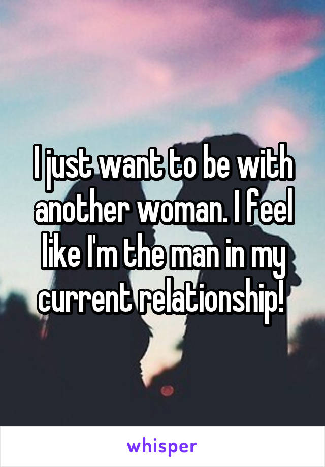 I just want to be with another woman. I feel like I'm the man in my current relationship! 