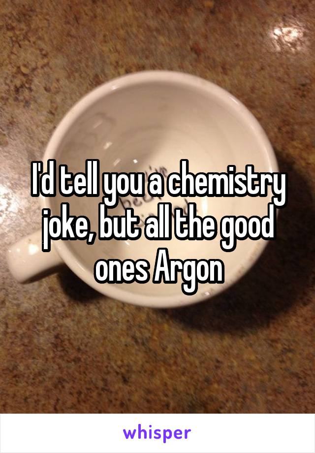 I'd tell you a chemistry joke, but all the good ones Argon