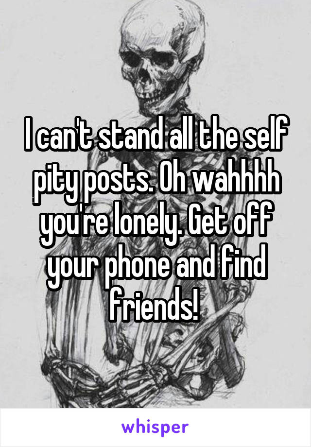 I can't stand all the self pity posts. Oh wahhhh you're lonely. Get off your phone and find friends! 