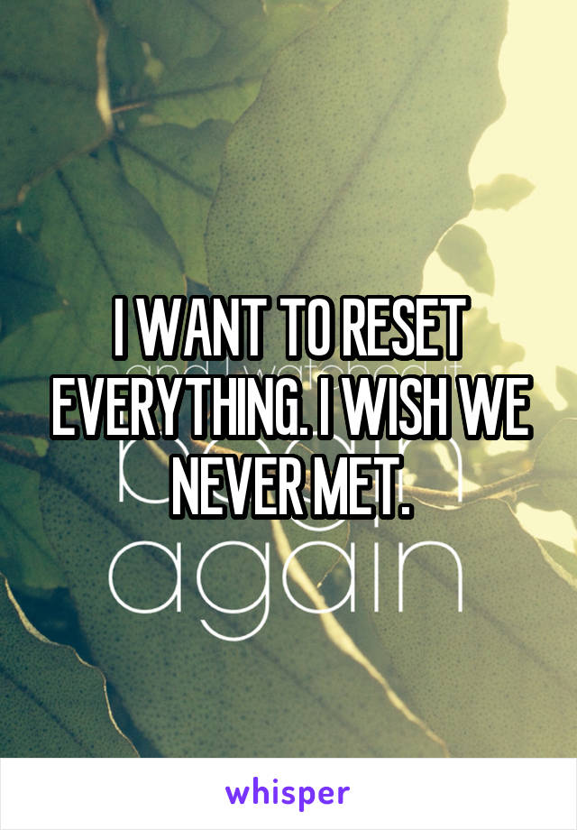 I WANT TO RESET EVERYTHING. I WISH WE NEVER MET.