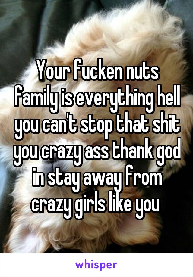 Your fucken nuts family is everything hell you can't stop that shit you crazy ass thank god in stay away from crazy girls like you 