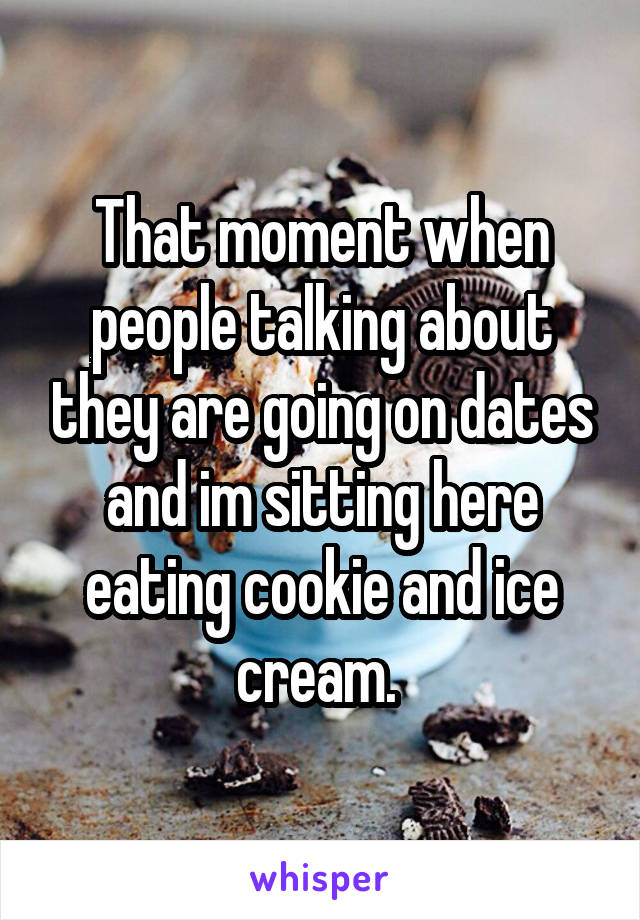 That moment when people talking about they are going on dates and im sitting here eating cookie and ice cream. 