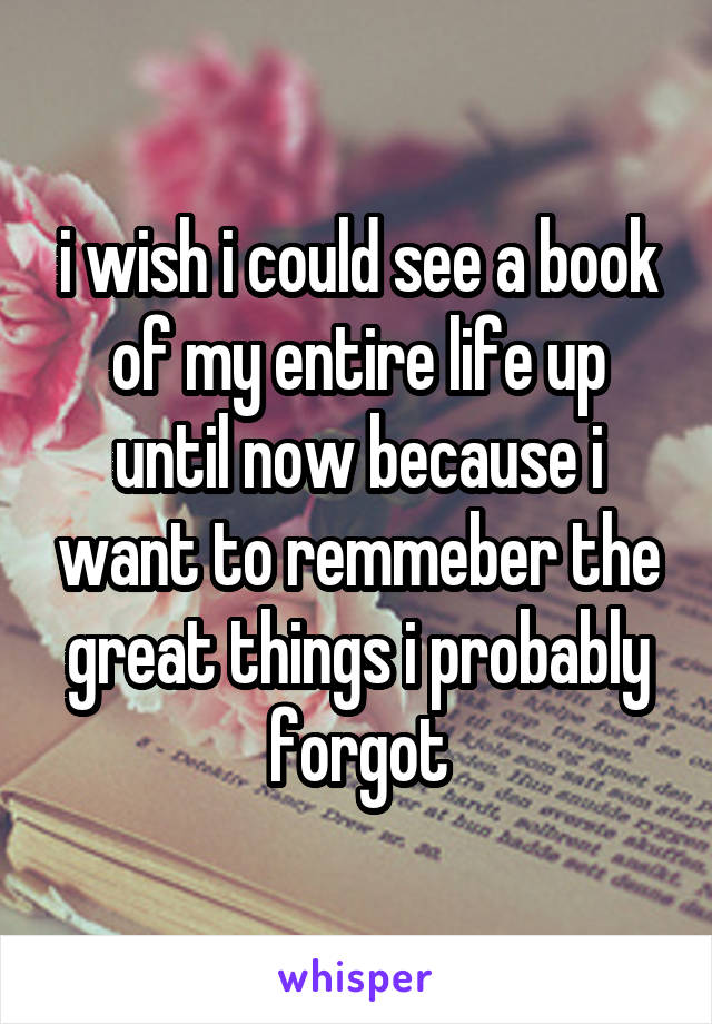 i wish i could see a book of my entire life up until now because i want to remmeber the great things i probably forgot