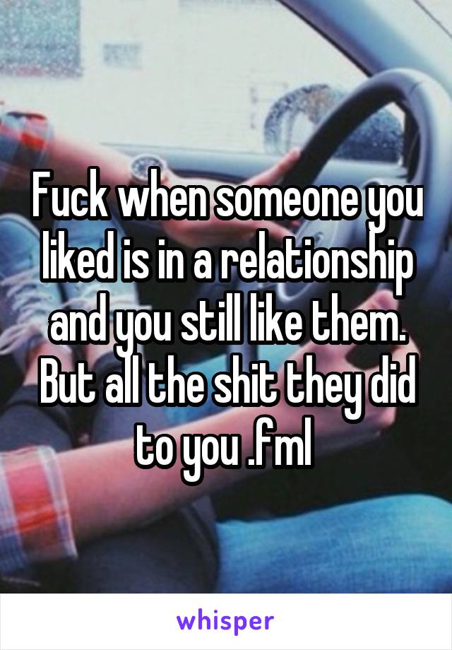 Fuck when someone you liked is in a relationship and you still like them. But all the shit they did to you .fml 