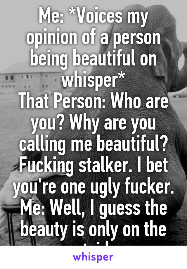 Me: *Voices my opinion of a person being beautiful on whisper*
That Person: Who are you? Why are you calling me beautiful? Fucking stalker. I bet you're one ugly fucker.
Me: Well, I guess the beauty is only on the outside.