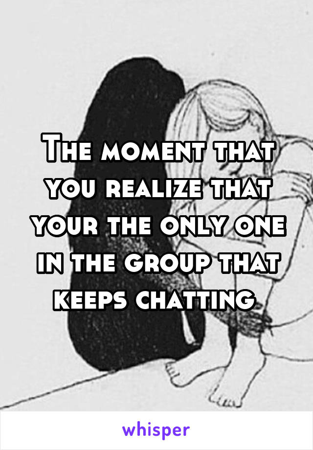 The moment that you realize that your the only one in the group that keeps chatting 