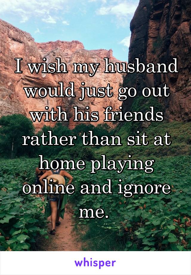 I wish my husband would just go out with his friends rather than sit at home playing online and ignore me. 