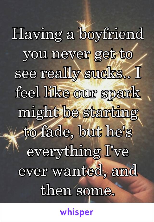 Having a boyfriend you never get to see really sucks.. I feel like our spark might be starting to fade, but he's everything I've ever wanted, and then some.
