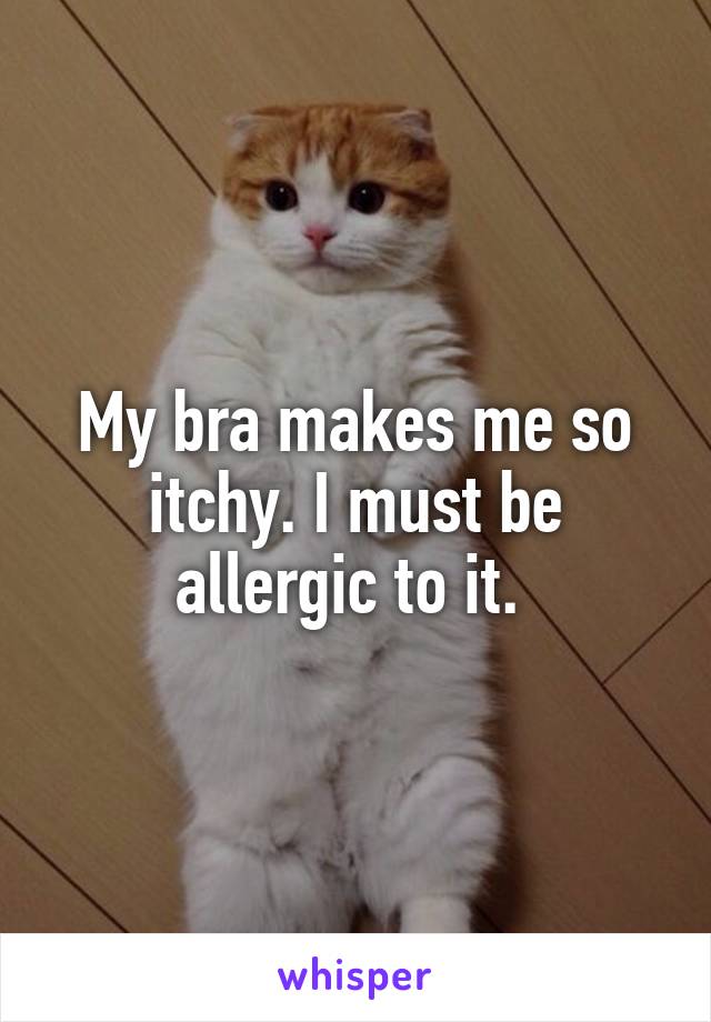 My bra makes me so itchy. I must be allergic to it. 