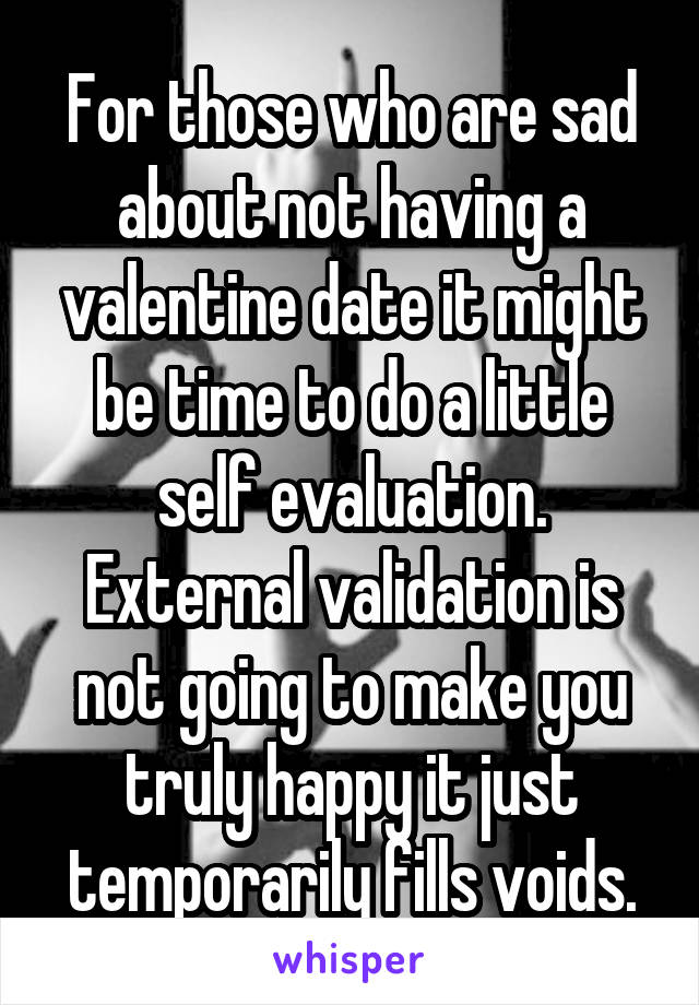 For those who are sad about not having a valentine date it might be time to do a little self evaluation. External validation is not going to make you truly happy it just temporarily fills voids.